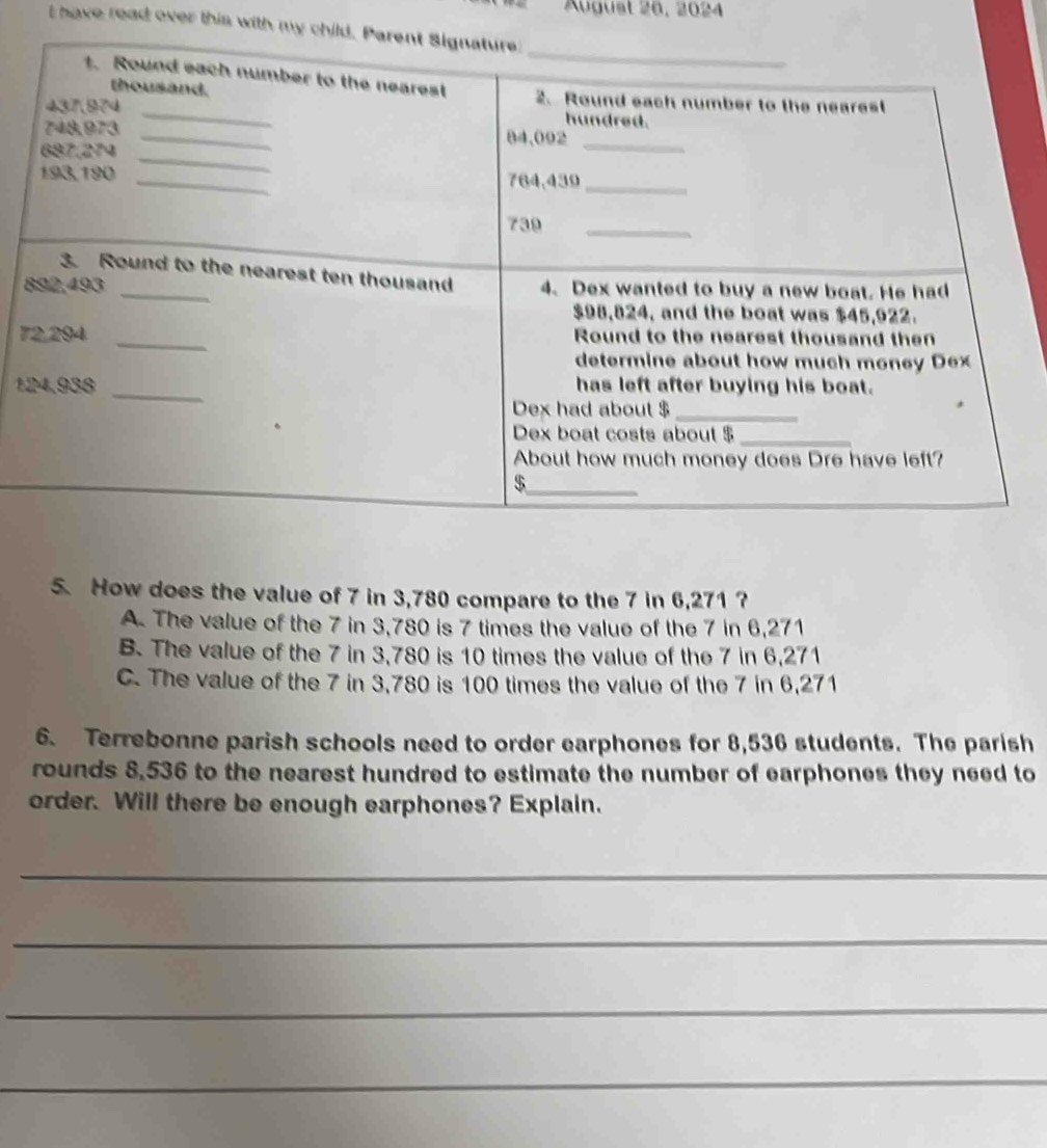 August 26, 2024
I have read over this with my 
8
7
1
5. How does the value of 7 in 3,780 compare to the 7 in 6,271 ?
A. The value of the 7 in 3,780 is 7 times the value of the 7 in 6,271
B. The value of the 7 in 3,780 is 10 times the value of the 7 in 6,271
C. The value of the 7 in 3,780 is 100 times the value of the 7 in 6,271
6. Terrebonne parish schools need to order earphones for 8,536 students. The parish
rounds 8,536 to the nearest hundred to estimate the number of earphones they need to
order. Will there be enough earphones? Explain.
_
_
_
_