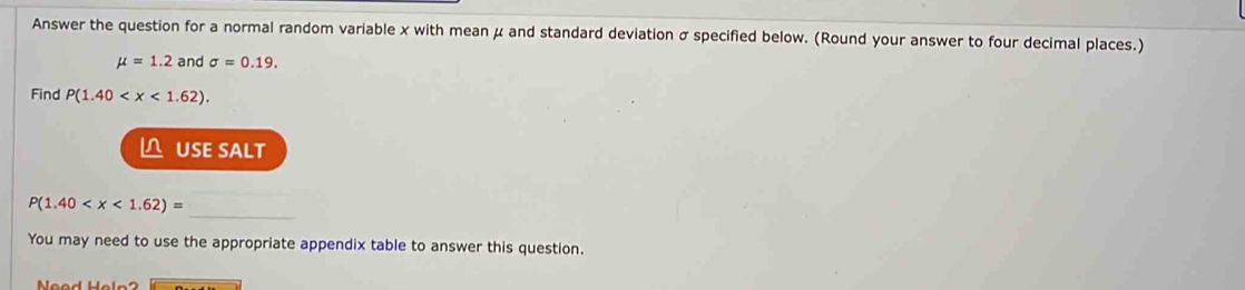 Answer the question for a normal random variable x with meanμ and standard deviation σ specified below. (Round your answer to four decimal places.)
mu =1.2 and sigma =0.19. 
Find P(1.40 . 
L USE SALT 
_
P(1.40
You may need to use the appropriate appendix table to answer this question.