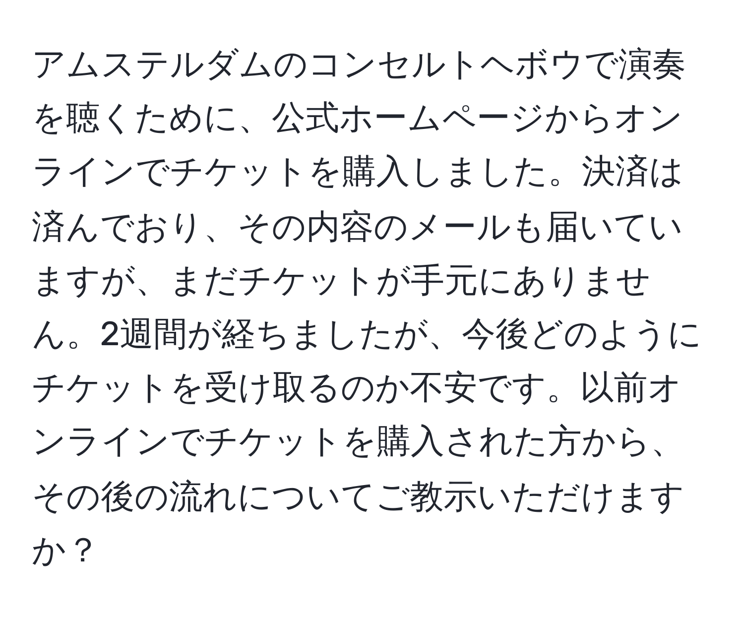 アムステルダムのコンセルトヘボウで演奏を聴くために、公式ホームページからオンラインでチケットを購入しました。決済は済んでおり、その内容のメールも届いていますが、まだチケットが手元にありません。2週間が経ちましたが、今後どのようにチケットを受け取るのか不安です。以前オンラインでチケットを購入された方から、その後の流れについてご教示いただけますか？