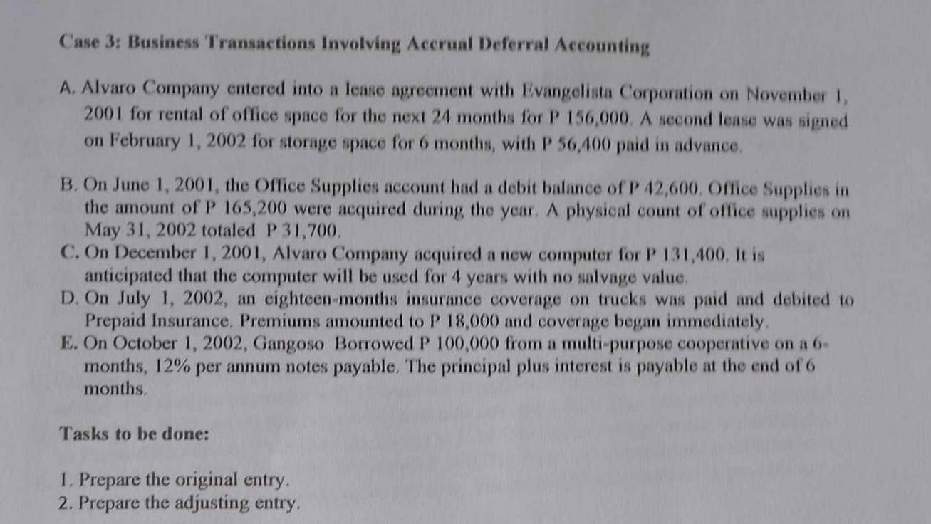 Case 3: Business Transactions Involving Accrual Deferral Accounting
A. Alvaro Company entered into a lease agreement with Evangelista Corporation on November 1,
2001 for rental of office space for the next 24 months for P 156,000. A second lease was signed
on February 1, 2002 for storage space for 6 months, with P 56,400 paid in advance.
B. On June 1, 2001, the Office Supplies account had a debit balance of P 42,600. Office Supplies in
the amount of P 165,200 were acquired during the year. A physical count of office supplies on
May 31, 2002 totaled P 31,700.
C. On December 1, 2001, Alvaro Company acquired a new computer for P 131,400. It is
anticipated that the computer will be used for 4 years with no salvage value.
D. On July 1, 2002, an eighteen-months insurance coverage on trucks was paid and debited to
Prepaid Insurance. Premiums amounted to P 18,000 and coverage began immediately.
E. On October 1, 2002, Gangoso Borrowed P 100,000 from a multi-purpose cooperative on a 6-
months, 12% per annum notes payable. The principal plus interest is payable at the end of 6
months.
Tasks to be done:
1. Prepare the original entry.
2. Prepare the adjusting entry.