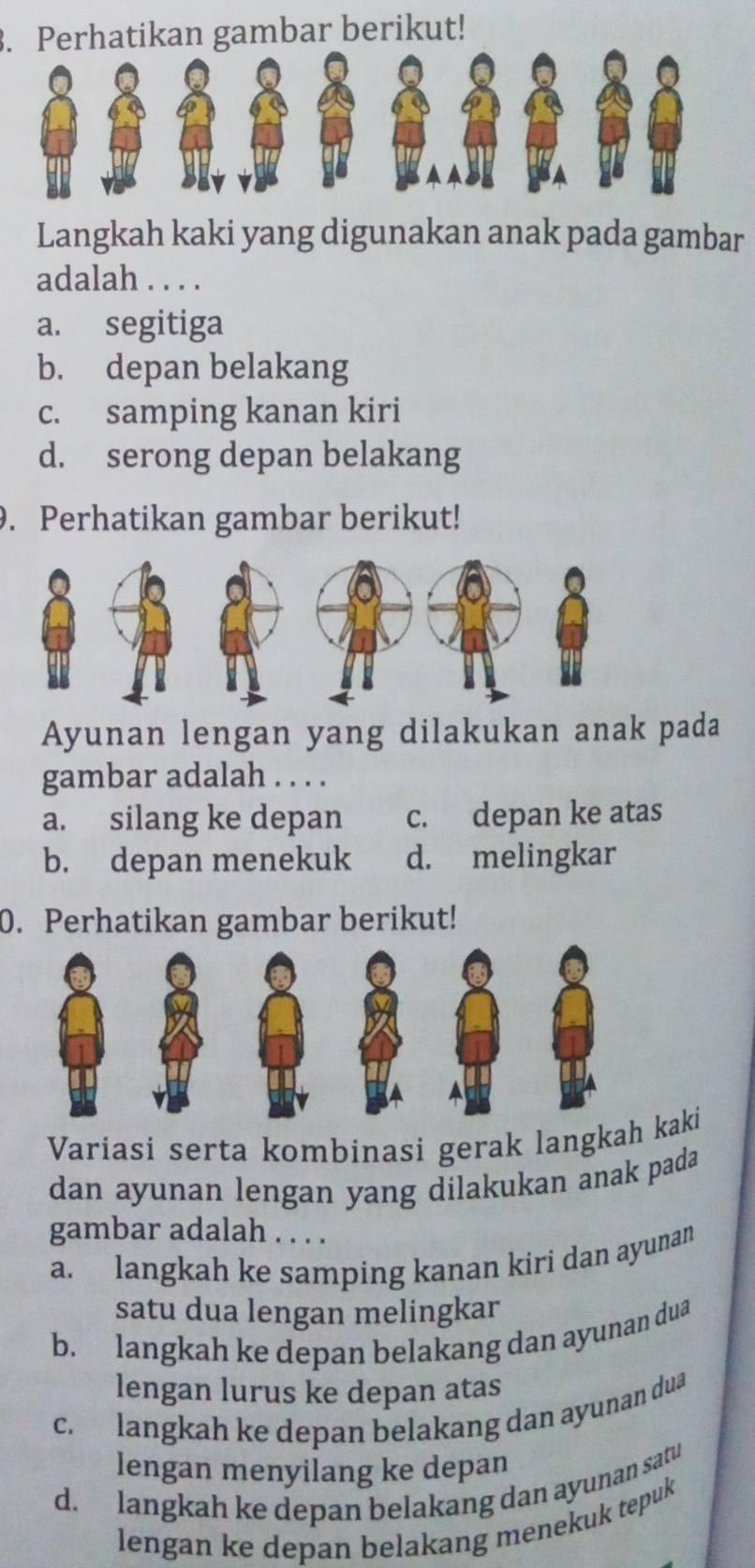 Perhatikan gambar berikut!
Langkah kaki yang digunakan anak pada gambar
adalah . . . .
a. segitiga
b. depan belakang
c. samping kanan kiri
d. serong depan belakang
9. Perhatikan gambar berikut!
Ayunan lengan yang dilakukan anak pada
gambar adalah . . . .
a. silang ke depan c. depan ke atas
b. depan menekuk d. melingkar
0. Perhatikan gambar berikut!
Variasi serta kombinasi gerak langkahkaki
dan ayunan lengan yang dilakukan anak pada
gambar adalah . . . .
a. langkah ke samping kanan kiri dan ayunan
satu dua lengan melingkar
b. langkah ke depan belakang dan ayunan dua
lengan lurus ke depan atas
c. langkah ke depan belakang dan ayunan dua
lengan menyilang ke depan
d. langkah ke depan belakang dan ayunan satu
lengan ke depan belakang menekuk tepuk