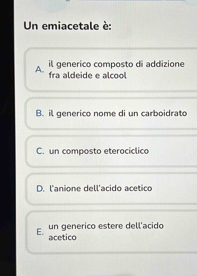 Un emiacetale è:
il generico composto di addizione
A. fra aldeide e alcool
B. il generico nome di un carboidrato
C. un composto eterociclico
D. l'anione dell’acido acetico
E. un generico estere dell’acido
acetico