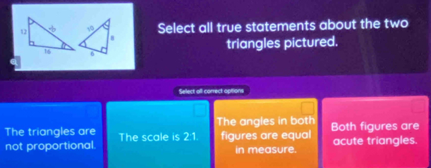 Select all true statements about the two
triangles pictured.
a
Select all correct options
The angles in both
The triangles are The scale is 2:1. figures are equal Both figures are
not proportional. in measure. acute triangles.