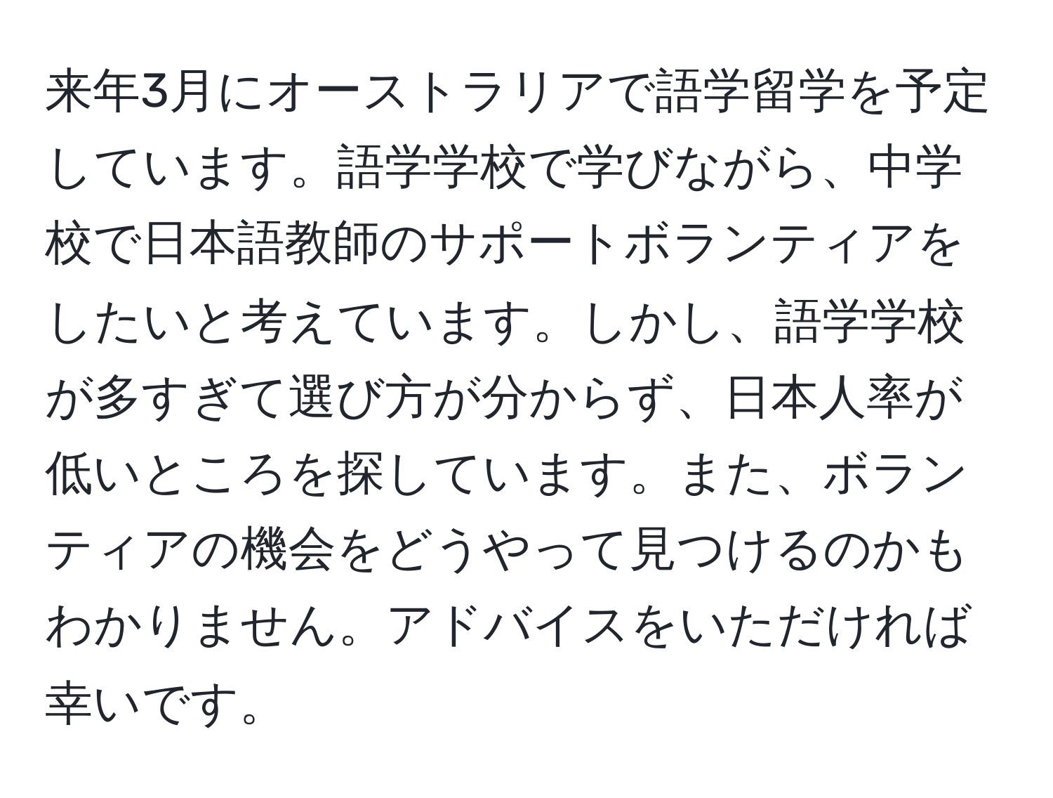 来年3月にオーストラリアで語学留学を予定しています。語学学校で学びながら、中学校で日本語教師のサポートボランティアをしたいと考えています。しかし、語学学校が多すぎて選び方が分からず、日本人率が低いところを探しています。また、ボランティアの機会をどうやって見つけるのかもわかりません。アドバイスをいただければ幸いです。