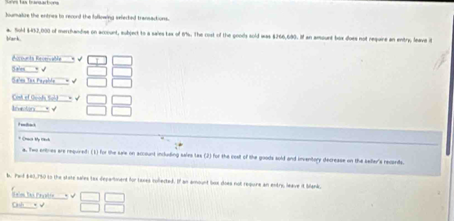 Sales tax transactions 
Journalize the entries to record the following selected transactions. 
a. Sold $452,000 of merchandise on account, subject to a sales tax of 8%. The cost of the goods sold was $266,680. If an amount box does not require an entry, leave it 
blank . 
Accounts Receivable 
Sales √ 
Sales Tax Payable 
Cost of Guoda Sold 
Inventor √ 
Fenzrick 
* Crack My Vork 
a. Twe entries are required: (1) for the sale on account including sales tax (2) for the cost of the goods sold and inventory decrease on the seller's records. 
b. Paid $40,750 to the state sales tax department for taxes collected. If an amount box does not require an entry, leave it blank. 
Sales Tas Payable 
Cash