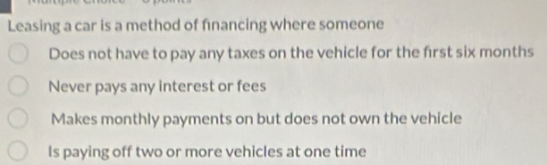 Leasing a car is a method of financing where someone
Does not have to pay any taxes on the vehicle for the first six months
Never pays any interest or fees
Makes monthly payments on but does not own the vehicle
Is paying off two or more vehicles at one time