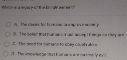 Which is a legacy of the Enlightenment?
A. The desire for humans to improve society
B. The belief that humans must accept things as they are
C. The need for humans to obey cruel rulers
D. The knowledge that humans are basically evil