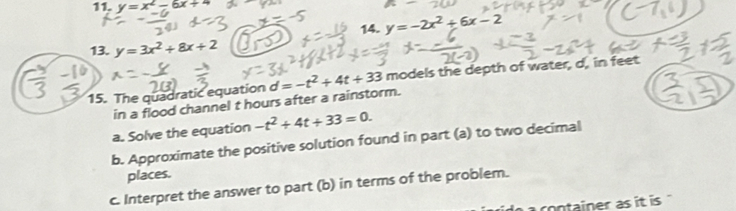 y=x^2-6x+4
14. y=-2x^2+6x-2
13. y=3x^2+8x+2
15. The quadratic equation d=-t^2+4t+33 models the depth of water, d, in feet
in a flood channel t hours after a rainstorm. 
a. Solve the equation -t^2+4t+33=0. 
b. Approximate the positive solution found in part (a) to two decimal 
places. 
c. Interpret the answer to part (b) in terms of the problem. 
container as it is