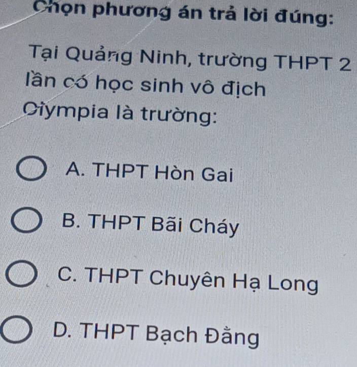 Chọn phương án trả lời đúng:
Tại Quảng Ninh, trường THPT 2
lần có học sinh vô địch
Ciympia là trường:
A. THPT Hòn Gai
B. THPT Bãi Cháy
C. THPT Chuyên Hạ Long
D. THPT Bạch Đằng