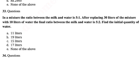 d. Rs.2900
e. None of the above
33. Questions
In a mixture the ratio between the milk and water is 5:1. After replacing 30 liters of the mixture
with 10 liters of water the final ratio between the milk and water is 5:2. Find the initial quantity of
water.
a. 11 liters
b. 19 liters
c. 15 liters
d. 17 liters
e. None of the above
34. Questions