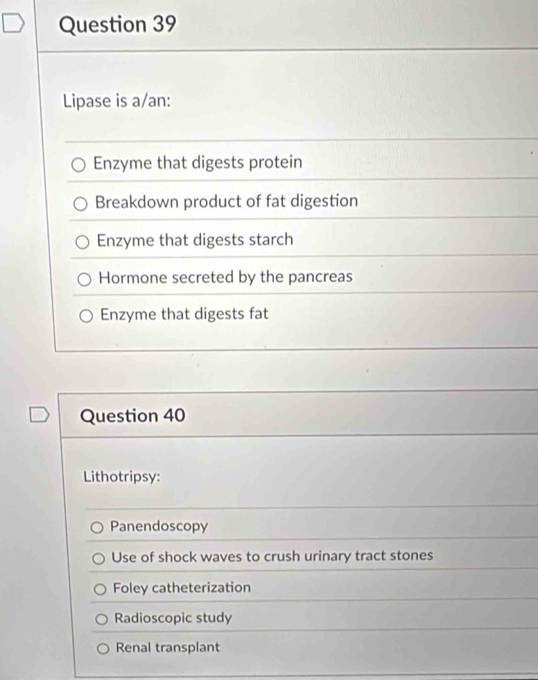 Lipase is a/an:
Enzyme that digests protein
Breakdown product of fat digestion
Enzyme that digests starch
Hormone secreted by the pancreas
Enzyme that digests fat
Question 40
Lithotripsy:
Panendoscopy
Use of shock waves to crush urinary tract stones
Foley catheterization
Radioscopic study
Renal transplant