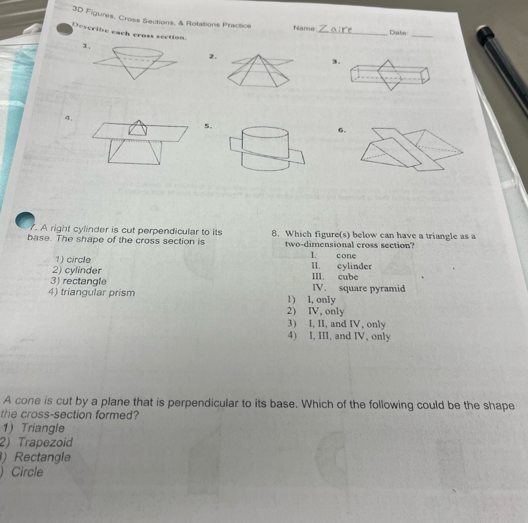 3D Figures, Cross Sections, & Rotations Practice Name:
Describe each cross section.
_Date:_
1.
2.
3.
4.
5.
6.
. A right cylinder is cut perpendicular to its 8. Which figure(s) below can have a triangle as a
base. The shape of the cross section is two-dimensional cross section?
I. cone
1) circle II. cylinder
2) cylinder III. cube
3)rectangle IV. square pyramid
4) triangular prism 1) I, only
2) IV, only
3) I, II, and IV, only
4) I, III, and IV, only
A cone is cut by a plane that is perpendicular to its base. Which of the following could be the shape
the cross-section formed?
1) Triangle
2) Trapezoid
) Rectangle
) Circle