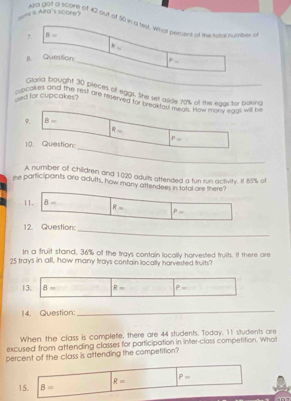 ems is Aira's score?
Aira got a score of 42 out of 50 in a test. What percent of the total number o
7. B=
R=
8. Question:
_ P=
Gloria bought 30 pieces of eggs. She set aside 70% of the eggs for baking
used for cupcakes?
cupcakes and the rest are reserved for breakfast meals. How many eggs will be
9. B=
R=
P=
_
10. Question:
A number of children and 1020 adults attended a fun run activity. If 85% ol
the participants are adults, how many attendees in total are there?
11. B=
R= P=
_
12. Question:
In a fruit stand, 36% of the trays contain locally harvested fruits. If there are
25 trays in all, how many trays contain locally harvested fruits?
13. B= R= P=
14. Question:
_
When the class is complete, there are 44 students. Today, 11 students are
excused from attending classes for participation in inter-class competition. What
percent of the class is attending the competition?
R=
P=
15. B=