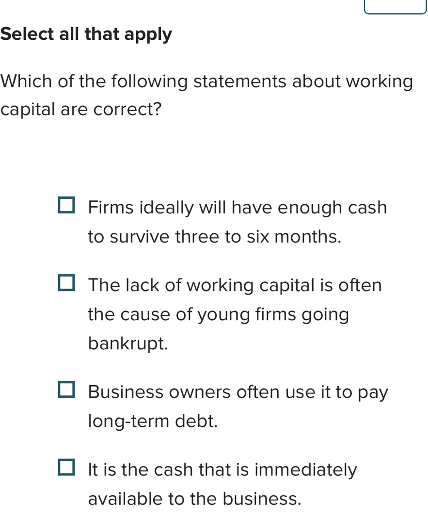 Select all that apply
Which of the following statements about working
capital are correct?
Firms ideally will have enough cash
to survive three to six months.
The lack of working capital is often
the cause of young firms going
bankrupt.
Business owners often use it to pay
long-term debt.
It is the cash that is immediately
available to the business.