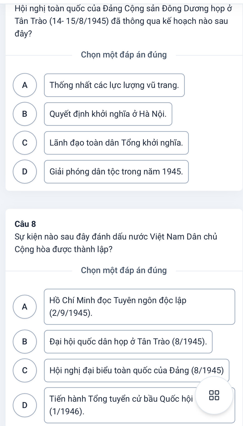 Hội nghị toàn quốc của Đảng Cộng sản Đông Dương họp ở
Tân Trào (14- 15/8/1945) đã thông qua kế hoạch nào sau
đây?
Chọn một đáp án đúng
A Thống nhất các lực lượng vũ trang.
B Quyết định khởi nghĩa ở Hà Nội.
C Lãnh đạo toàn dân Tổng khởi nghĩa.
D Giải phóng dân tộc trong năm 1945.
Câu 8
Sự kiện nào sau đây đánh dấu nước Việt Nam Dân chủ
Cộng hòa được thành lập?
Chọn một đáp án đúng
Hồ Chí Minh đọc Tuyên ngôn độc lập
A
(2/9/1945).
B Đại hội quốc dân họp ở Tân Trào (8/1945).
C Hội nghị đại biểu toàn quốc của Đảng (8/1945)
□□
Tiến hành Tổng tuyển cử bầu Quốc hội □□
D
(1/1946).