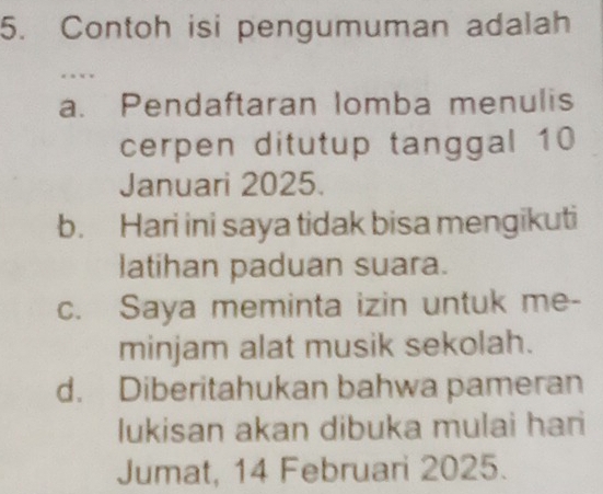 Contoh isi pengumuman adalah
. × .
a. Pendaftaran lomba menulis
cerpen ditutup tanggal 10
Januari 2025.
b. Hari ini saya tidak bisa mengikuti
latihan paduan suara.
c. Saya meminta izin untuk me-
minjam alat musik sekolah.
d. Diberitahukan bahwa pameran
lukisan akan dibuka mulai hari
Jumat, 14 Februari 2025.