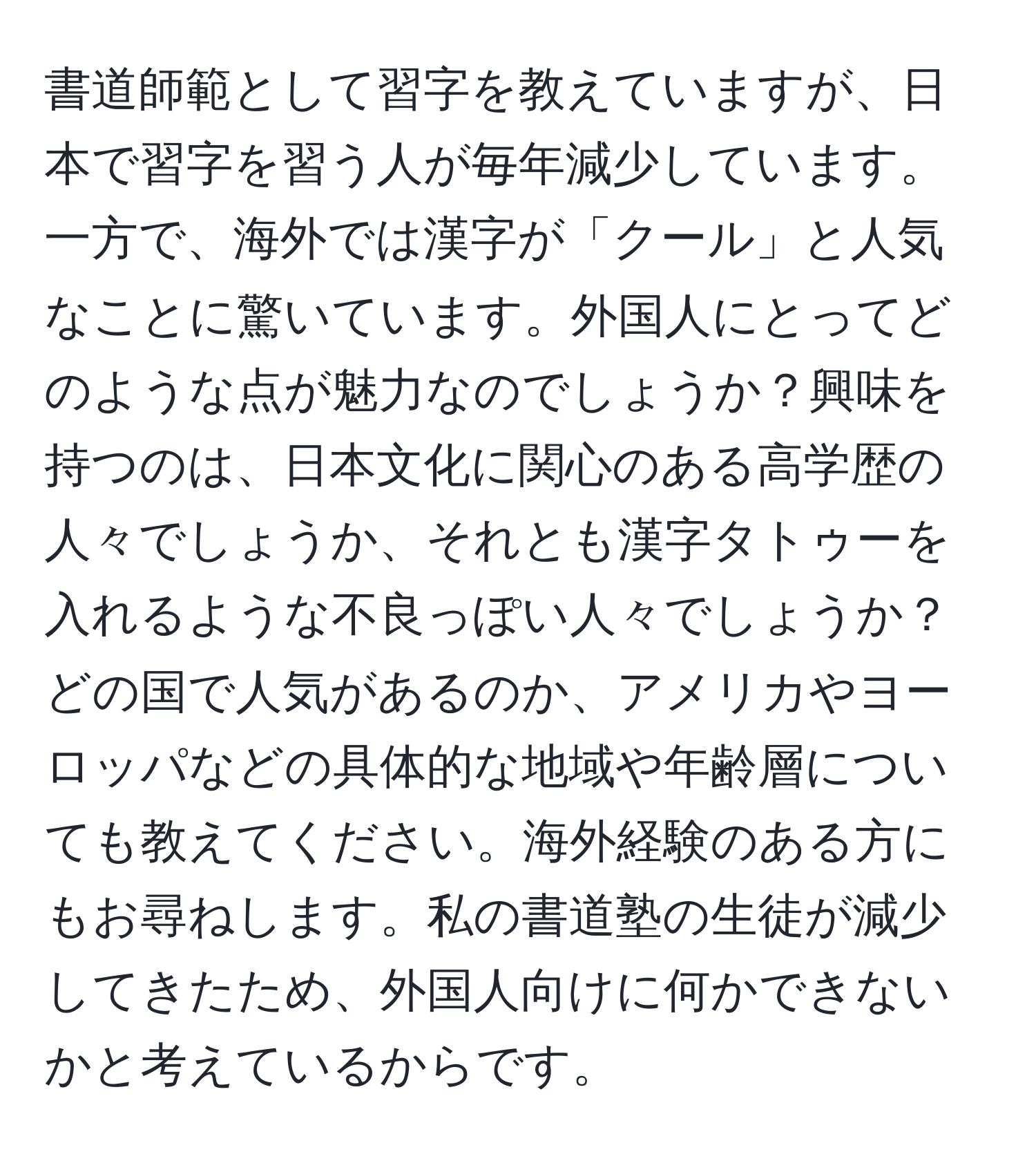 書道師範として習字を教えていますが、日本で習字を習う人が毎年減少しています。一方で、海外では漢字が「クール」と人気なことに驚いています。外国人にとってどのような点が魅力なのでしょうか？興味を持つのは、日本文化に関心のある高学歴の人々でしょうか、それとも漢字タトゥーを入れるような不良っぽい人々でしょうか？どの国で人気があるのか、アメリカやヨーロッパなどの具体的な地域や年齢層についても教えてください。海外経験のある方にもお尋ねします。私の書道塾の生徒が減少してきたため、外国人向けに何かできないかと考えているからです。