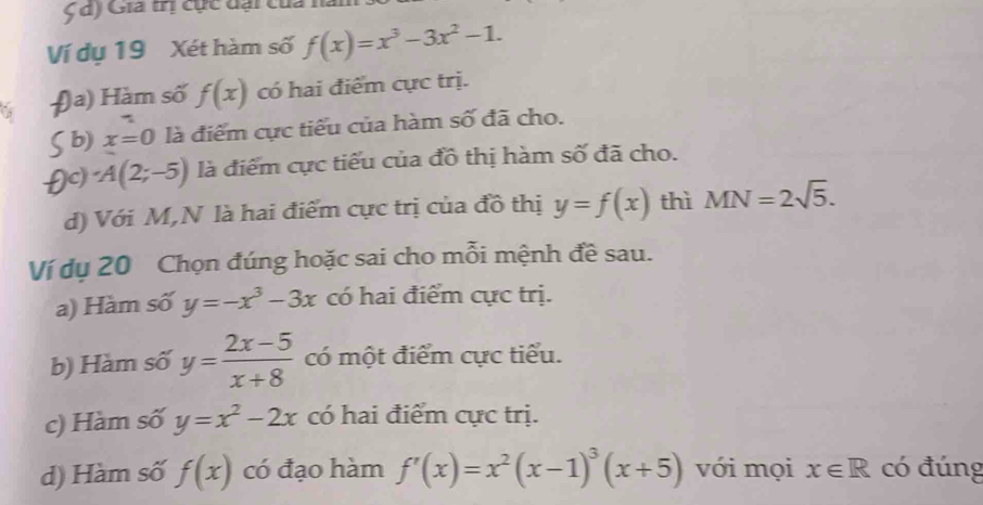 Gia trị cực dại của nà
Ví dụ 19 Xét hàm số f(x)=x^3-3x^2-1. 
)a) Hàm số f(x) có hai điểm cực trị.
b) x=0 là điểm cực tiểu của hàm số đã cho.
A(2;-5) là điểm cực tiểu của đồ thị hàm số đã cho.
d) Với M,N là hai điểm cực trị của đồ thị y=f(x) thì MN=2sqrt(5). 
Ví dụ 20 Chọn đúng hoặc sai cho mỗi mệnh đề sau.
a) Hàm số y=-x^3-3x có hai điểm cực trị.
b) Hàm số y= (2x-5)/x+8  có một điểm cực tiểu.
c) Hàm số y=x^2-2x có hai điểm cực trị.
d) Hàm số f(x) có đạo hàm f'(x)=x^2(x-1)^3(x+5) với mọi x∈ R có đúng