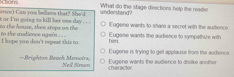 ections. What do the stage directions help the reader
(ence) Can you believe that? She'd understand?
t or I'm going to kill her one day . . . Eugene wants to share a secret with the audience.
to the house, then stops on the
to the audience again . . . Eugene wants the audience to sympathize with
I hope you don't repeat this to him.
Eugene is trying to get applause from the audience.
—Brighton Beach Memoirs, Eugene wants the audience to dislike another
Neil Simon character.