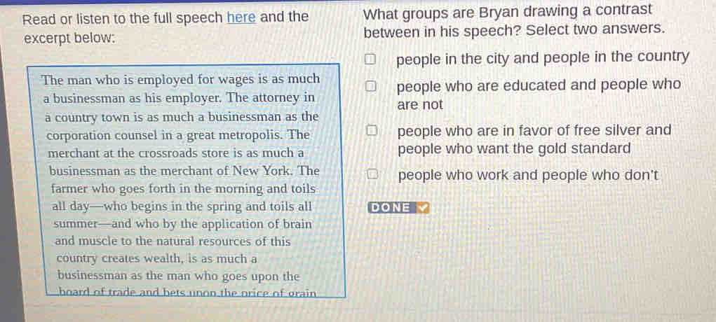 Read or listen to the full speech here and the What groups are Bryan drawing a contrast
excerpt below: between in his speech? Select two answers.
people in the city and people in the country
The man who is employed for wages is as much
people who are educated and people who
a businessman as his employer. The attorney in are not
a country town is as much a businessman as the
corporation counsel in a great metropolis. The people who are in favor of free silver and
merchant at the crossroads store is as much a people who want the gold standard
businessman as the merchant of New York. The people who work and people who don't
farmer who goes forth in the morning and toils
all day—who begins in the spring and toils all DONE V
summer—and who by the application of brain
and muscle to the natural resources of this
country creates wealth, is as much a
businessman as the man who goes upon the
hoard of trade and bets unon the orice of orain