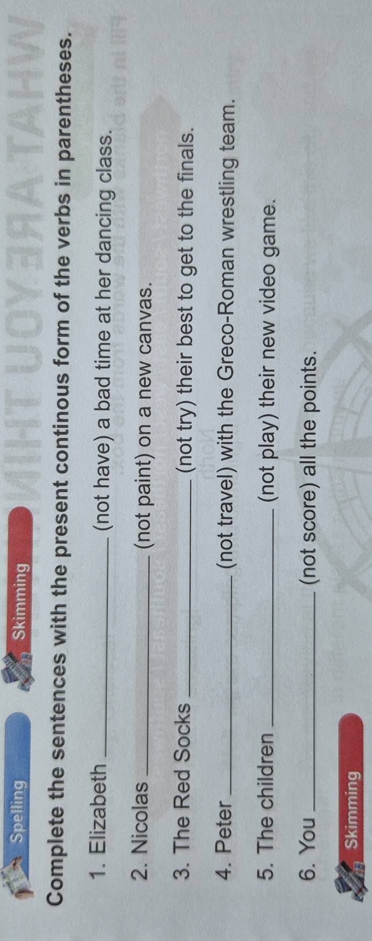 Spelling Skimming 
Complete the sentences with the present continous form of the verbs in parentheses. 
1. Elizabeth _(not have) a bad time at her dancing class. 
2. Nicolas _(not paint) on a new canvas. 
3. The Red Socks _(not try) their best to get to the finals. 
4. Peter _(not travel) with the Greco-Roman wrestling team. 
5. The children _(not play) their new video game. 
6. You _(not score) all the points. 
Skimming