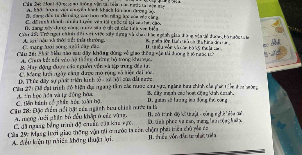 hong cấp quảng Biến.
Câu 24: Hoạt động giao thông vận tải biển của nước ta hiện nay
A. khối lượng vận chuyển hành khách lớn hơn đường bộ.
B. đang đầu tư đề nâng cao hơn nữa năng lực của các cảng.
C. đã hình thành nhiều tuyến vận tải quốc tế tại các hải đảo.
D. đang xây dựng cảng nước sâu ở tất cả các tỉnh ven biển.
Câu 25: Trở ngại chính đối với việc xây dựng và khai thác ngành giao thông vận tải đường bộ nước ta là
A. khí hậu và thời tiết thất thường. B. phần lớn lãnh thổ có địa hình đồi núi.
C. mạng lưới sông ngòi dày đặc. D. thiếu vốn và cán bộ kỹ thuật cao.
1ọc nh
Câu 26: Phát biểu nào sau đây không đúng về giao thông vận tải đường ô tô nước ta?
A. Chưa kết nối vào hệ thống đường bộ trong khu vực.
B. Huy động được các nguồn vốn và tập trung đầu tư.
C. Mạng lưới ngày càng được mở rộng và hiện đại hóa.
D. Thúc đầy sự phát triển kinh tế - xã hội của đất nước.
Câu 27: Để đạt trình độ hiện đại ngang tầm các nước khu vực, ngành bưu chính cần phát triển theo hướng
A. tin học hóa và tự động hóa. B. đầy mạnh các hoạt động kinh doanh.
C. tiến hành cổ phần hóa toàn bộ. D. giảm số lượng lao động thủ công.
Câu 28: Đặc điểm nổi bật của ngành bưu chính nước ta là
A. mạng lưới phân bố đều khắp ở các vùng. B có trình độ kĩ thuật - công nghệ hiện đại.
C. đã ngang bằng trình độ chuẩn của khu vực. D. tính phục vụ cao, mạng lưới rộng khắp.
Câu 29: Mạng lưới giao thông vận tải ở nước ta còn chậm phát triển chủ yếu do
A. điều kiện tự nhiên không thuận lợi. B. thiếu vốn đầu tư phát triển.