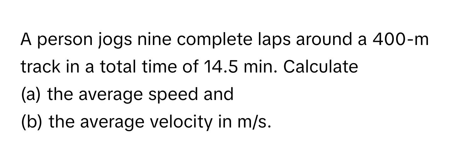 A person jogs nine complete laps around a 400-m track in a total time of 14.5 min. Calculate 
(a) the average speed and 
(b) the average velocity in m/s.