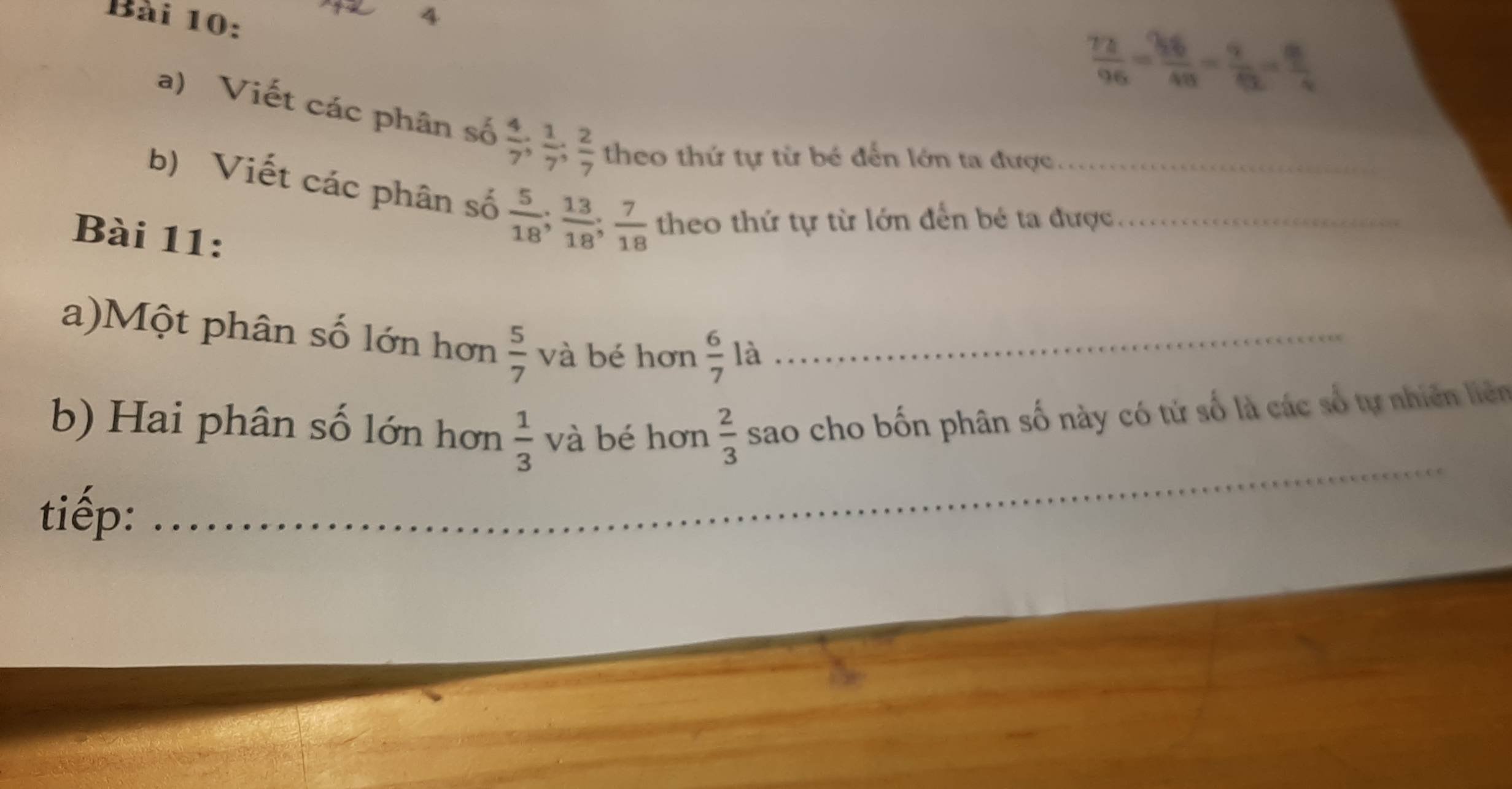 4
 72/96 = 36/48 = 9/62 = 8/4 
a) Viết các phân số  4/7 ;  1/7 ;  2/7  theo thứ tự từ bé đến lớn ta được 
b) Viết các phân số  5/18 ;  13/18 ;  7/18  theo thứ tự từ lớn đến bé ta được._ 
Bài 11: 
a)Một phân số lớn hơn  5/7  và bé hơn  6/7  là_ 
_ 
b) Hai phân số lớn hơn  1/3  và bé hơn  2/3  sao cho bốn phân số này có tử số là các số tự nhiên liên 
tiếp: