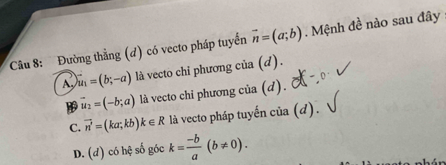 Đường thẳng (đ) có vecto pháp tuyến vector n=(a;b). Mệnh đề nào sau đây
A, vector u_1=(b;-a) là vecto chi phương của (d).
vector u_2=(-b;a) là vecto chỉ phương của (d).
C. vector n'=(ka;kb)k∈ R là vecto pháp tuyến của (d).
D. (đ) có hệ số góc k= (-b)/a (b!= 0).