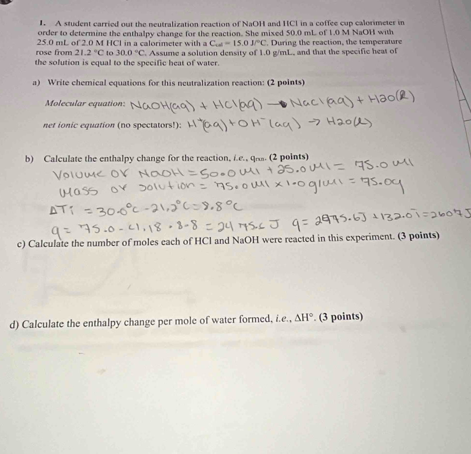 A student carried out the neutralization reaction of NaOH and HCl in a coffee cup calorimeter in 
order to determine the enthalpy change for the reaction. She mixed 50.0 mL of 1.0 M NaOH with
25.0 mL of 2.0 M HCl in a calorimeter with a C_cal=15.0J/^circ C. During the reaction, the temperature 
rose from 21.2°C to 30.0°C. Assume a solution density of 1.0 g/mL, and that the specific heat of 
the solution is equal to the specific heat of water. 
a) Write chemical equations for this neutralization reaction: (2 points) 
Molecular equation: 
net ionic equation (no spectators!): 
b) Calculate the enthalpy change for the reaction, i.e., qi. (2 points) 
c) Calculate the number of moles each of HCl and NaOH were reacted in this experiment. (3 points) 
d) Calculate the enthalpy change per mole of water formed, i.e., △ H°. (3 points)