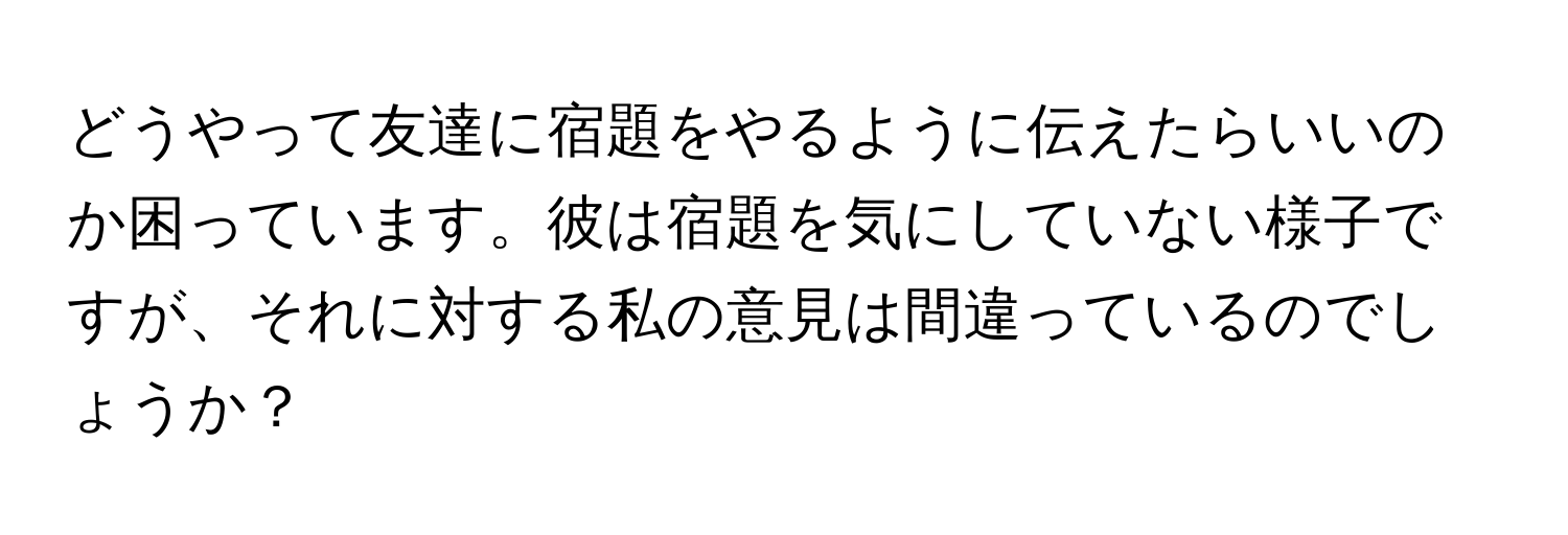 どうやって友達に宿題をやるように伝えたらいいのか困っています。彼は宿題を気にしていない様子ですが、それに対する私の意見は間違っているのでしょうか？