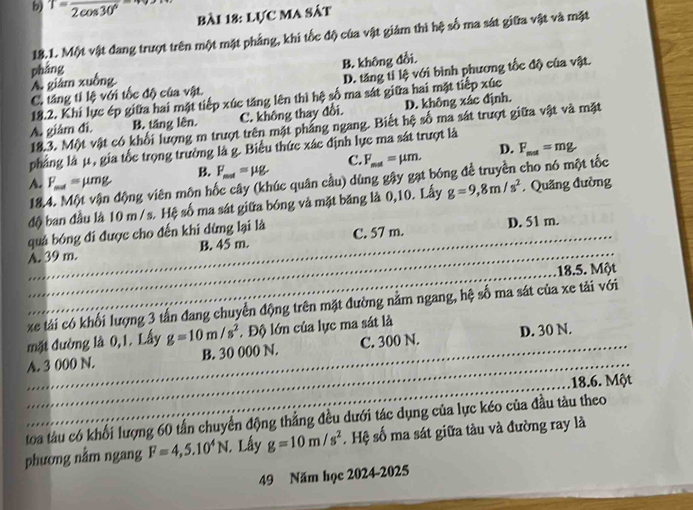 T=frac 2cos 30°
bài 18: Lực MA sát
18.1. Một vật đang trượt trên một mặt phảng, khi tốc độ của vật giảm thì hệ số ma sát giữa vật và mặt
pháng
A. giám xuồng B. không đồi.
C. tăng tỉ lệ với tốc độ của vật. D. tăng tỉ lệ với bình phương tốc độ của vật.
18.2. Khi lực ép giữa hai mặt tiếp xúc tăng lên thì hệ số ma sát giữa hai mặt tiếp xúc
A. giảm đi, B. tăng lên. C. không thay đổi. D. không xác định.
18.3. Một vật có khối lượng m trượt trên mặt pháng ngang. Biết hệ số ma sát trượt giữa vật và mặt
pháng là μ, gia tốc trọng trường là g. Biểu thức xác định lực ma sát trượt là
B. F_mat=mu g
C. F_mat=mu m.
D. F_mat=mg
18.4. Một vận động viên môn hốc cây (khúc quân cầu) dùng gậy gạt bóng đề truyền cho nó một tốc
A. F_mal=mu mg.  Quảng đường
độ ban đầu là 10 m / s. Hệ số ma sát giữa bóng và mặt băng là 0,10. Lấy g=9,8m/s^2
quả bóng đi được cho đến khi dừng lại là D. 51 m.
A. 39 m. B. 45 m. C. 57 m.
18.5. Một
xe tải có khối lượng 3 tấn đang chuyển động trên mặt đường nằm ngang, hệ số ma sát của xe tải với
mặt đường là 0,1. Lấy g=10m/s^2. Độ lớn của lực ma sát là
D. 30 N.
A. 3 000 N. B. 30 000 N. C. 300 N.
18.6. Một
toa tàu có khối lượng 60 tấn chuyển động thẳng đều dưới tác dụng của lực kéo của đầu tàu theo
phương nằm ngang F=4,5.10^4N. 1. Lây g=10m/s^2. Hệ số ma sát giữa tàu và đường ray là
49 Năm học 2024-2025