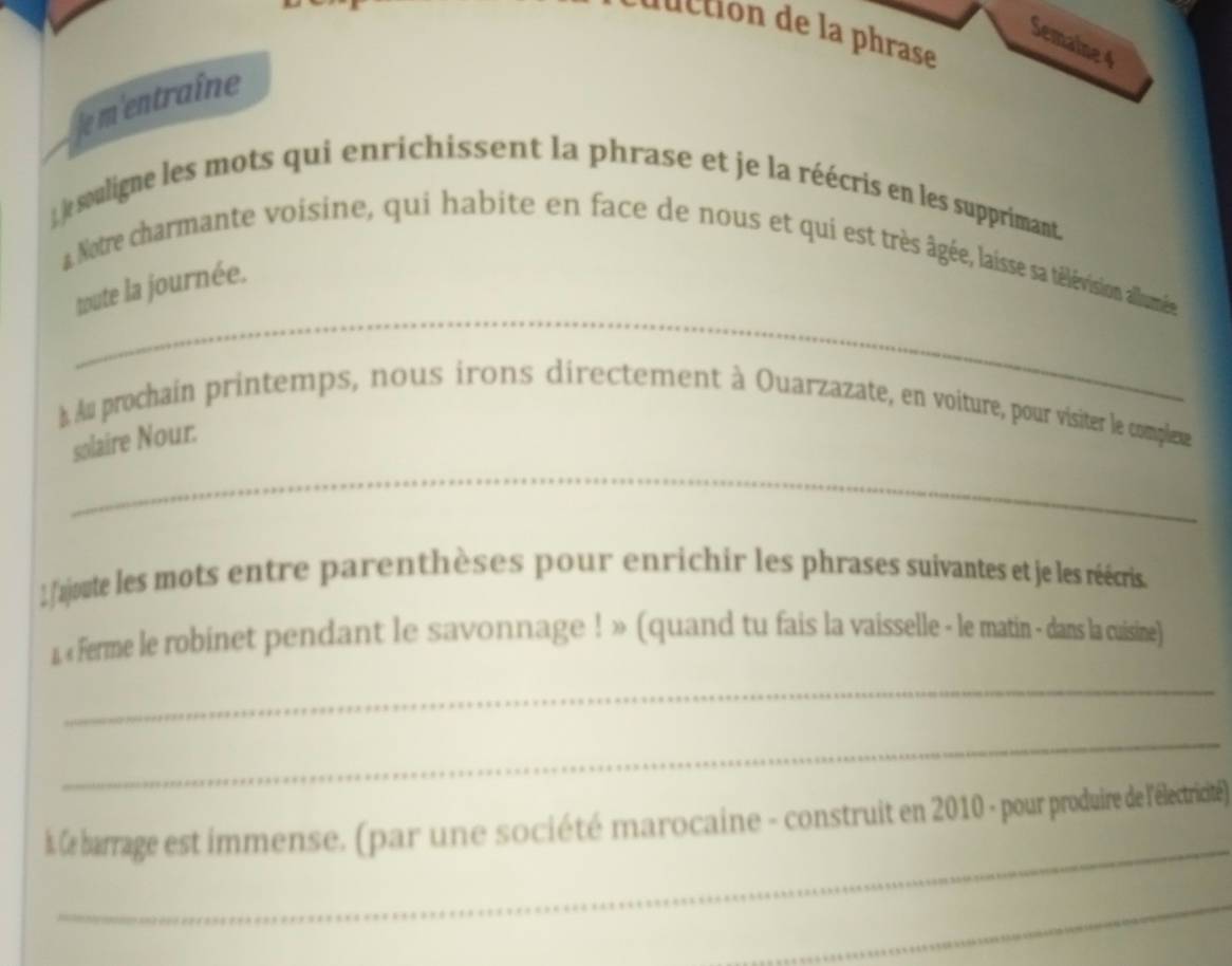 cton e p rase 
Semaine 4 
e m'entraîne 
) le souligne les mots qui enrichissent la phrase et je la réécris en les supprimant. 
_ 
* Notre charmante voisine, qui habite en face de nous et qui est très âgée, laisse sa télévision allumée 
toute la journée. 
À Au prochain printemps, nous irons directement à Ouarzazate, en voiture, pour visiter le compleue 
_ 
solaire Nour. 
1 ajoute les mots entre parenthèses pour enrichir les phrases suivantes et je les réécris. 
1 « ferme le robinet pendant le savonnage ! » (quand tu fais la vaisselle - le matin - dans la cuisine) 
_ 
_ 
_ 
k le barrage est immense. (par une société marocaine - construit en 2010 - pour produire de l'électricité) 
_