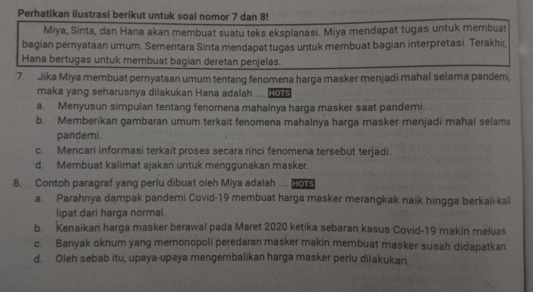 Perhatikan ilustrasi berikut untuk soal nomor 7 dan 8!
Miya, Sinta, dan Hana akan membuat suatu teks eksplanasi. Miya mendapat tugas untuk membuat
bagian pernyataan umum. Sementara Sinta mendapat tugas untuk membuat bagian interpretasi. Terakhir,
Hana bertugas untuk membuat bagian deretan penjelas.
7. Jika Miya membuat pernyataan umum tentang fenomena harga masker menjadi mahal selama pandemi,
maka yang seharusnya dilakukan Hana adalah .... Hots
a. Menyusun simpulan tentang fenomena mahalnya harga masker saat pandemi.
b. Memberikan gambaran umum terkait fenomena mahalnya harga masker menjadi mahal selama
pandemi.
c. Mencari informasi terkait proses secara rinci fenomena tersebut terjadi.
d. Membuat kalimat ajakan untuk menggunakan masker.
8. Contoh paragraf yang perlu dibuat oleh Miya adalah … HOTS
a. Parahnya dampak pandemi Covid-19 membuat harga masker merangkak naik hingga berkali-kali
lipat dari harga normal.
b. Kenaikan harga masker berawal pada Maret 2020 ketika sebaran kasus Covid-19 makin meluas.
c. Banyak oknum yang memonopoli peredaran masker makin membuat masker susah didapatkan.
d. Oleh sebab itu, upaya-upaya mengembalikan harga masker perlu dilakukan.