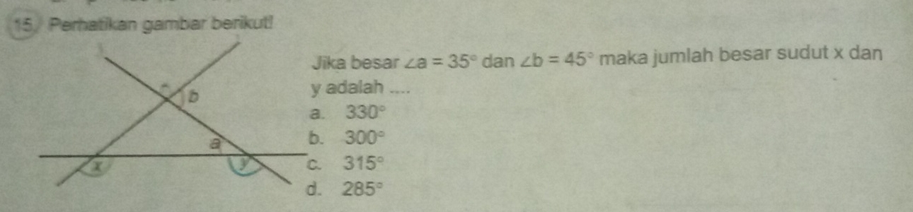 15/ Perhatikan gambar berikut!
Jika besar ∠ a=35° dan ∠ b=45° maka jumlah besar sudut x dan
y adalah_
330°
300°
315°
285°