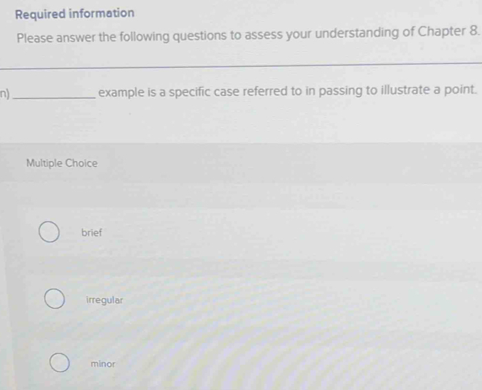 Required information
Please answer the following questions to assess your understanding of Chapter 8.
_
n)_ example is a specific case referred to in passing to illustrate a point.
Multiple Choice
brief
irregular
minor