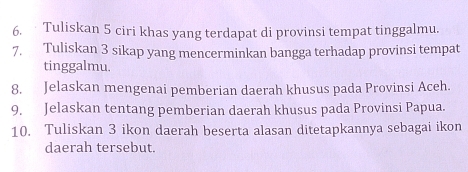 Tuliskan 5 ciri khas yang terdapat di provinsi tempat tinggalmu. 
7. Tuliskan 3 sikap yang mencerminkan bangga terhadap provinsi tempat 
tinggalmu. 
8. Jelaskan mengenai pemberian daerah khusus pada Provinsi Aceh. 
9. Jelaskan tentang pemberian daerah khusus pada Provinsi Papua. 
10. Tuliskan 3 ikon daerah beserta alasan ditetapkannya sebagai ikon 
daerah tersebut.