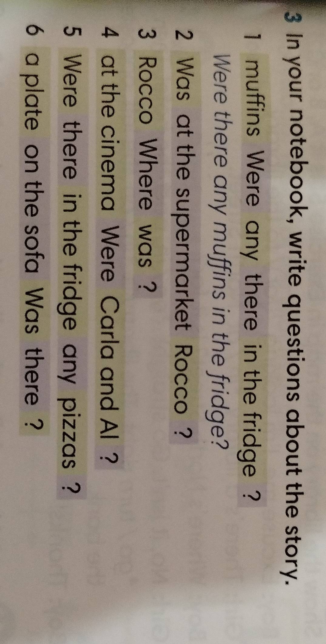 In your notebook, write questions about the story.
1 muffins Were any there in the fridge ? 
Were there any muffins in the fridge? 
2 Was at the supermarket Rocco ? 
3 Rocco Where was ? 
4 at the cinema Were Carla and Al ? 
5 Were there in the fridge any pizzas ? 
6 a plate on the sofa Was there ?