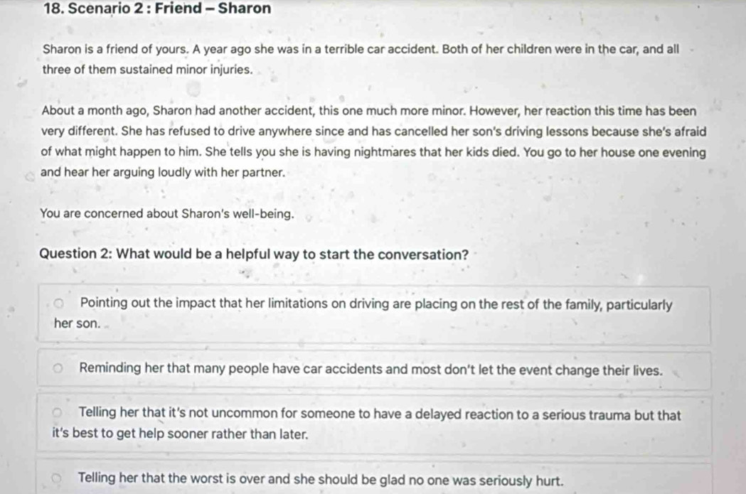 Scenario 2 : Friend - Sharon
Sharon is a friend of yours. A year ago she was in a terrible car accident. Both of her children were in the car, and all
three of them sustained minor injuries.
About a month ago, Sharon had another accident, this one much more minor. However, her reaction this time has been
very different. She has refused to drive anywhere since and has cancelled her son's driving lessons because she's afraid
of what might happen to him. She tells you she is having nightmares that her kids died. You go to her house one evening
and hear her arguing loudly with her partner.
You are concerned about Sharon's well-being.
Question 2: What would be a helpful way to start the conversation?
Pointing out the impact that her limitations on driving are placing on the rest of the family, particularly
her son.
Reminding her that many people have car accidents and most don't let the event change their lives.
Telling her that it's not uncommon for someone to have a delayed reaction to a serious trauma but that
it's best to get help sooner rather than later.
Telling her that the worst is over and she should be glad no one was seriously hurt.