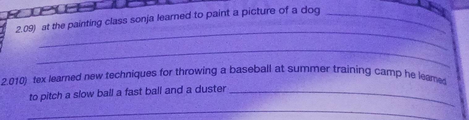 2.09) at the painting class sonja learned to paint a picture of a dog_ 
_ 
_ 
2.010) tex learned new techniques for throwing a baseball at summer training camp he leame 
to pitch a slow ball a fast ball and a duster_ 
_