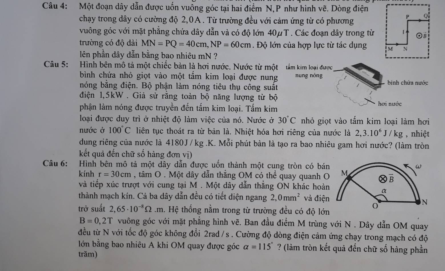 Một đoạn dây dẫn được uốn vuông góc tại hai điểm N,P như hình vẽ. Dòng điện
chạy trong dây có cường độ 2,0A . Từ trường đều với cảm ứng từ có phương
vuông góc với mặt phẳng chứa dây dẫn và có độ lớn 40μT. Các đoạn dây trong từ
trường có độ dài MN=PQ=40cm,NP=60cm Độ lớn của hợp lực từ tác dụng 
lên phần dây dẫn bằng bao nhiêu mN ?
Câu 5: Hình bên mô tả một chiếc bàn là hơi nước. Nước từ một  tắm kim loại được
bình chứa nhỏ giọt vào một tấm kim loại được nung nung nóng
nóng bằng điện. Bộ phận làm nóng tiêu thụ công suất
bình chứa nước
điện 1,5kW . Giả sử rằng toàn bộ năng lượng từ bộ
phận làm nóng được truyền đến tấm kim loại. Tấm kim
hơi nước
loại được duy trì ở nhiệt độ làm việc của nó. Nước ở 30°C nhỏ giọt vào tấm kim loại làm hơi
nước ở 100°C liên tục thoát ra từ bản là. Nhiệt hóa hơi riêng của nước là 2,3.10^6J/kg , nhiệt
dung riêng của nước là 4180J /kg .K. Mỗi phút bàn là tạo ra bao nhiêu gam hơi nước? (làm tròn
kết quả đến chữ số hàng đơn vị)
Câu 6:  Hình bên mô tả một dây dẫn được uốn thành một cung tròn có bán
kính r=30cm , tâm O . Một dây dẫn thẳng OM có thể quay quanh O
và tiếp xúc trượt với cung tại M . Một dây dẫn thẳng ON khác hoàn
thành mạch kín. Cả ba dây dẫn đều có tiết diện ngang 2,0mm^2 và điện
trở suất 2,65· 10^(-8)Omega · . Hệ thống nằm trong từ trường đều có độ lớn
B=0,2T vuông góc với mặt phẳng hình vẽ. Ban đầu điểm M trùng với N . Dây dẫn OM quay
đều từ N với tốc độ góc không đổi 2rad/s . Cường độ dòng điện cảm ứng chạy trong mạch có độ
lớn bằng bao nhiêu A khi OM quay được góc alpha =115° ? (làm tròn kết quả đến chữ số hàng phần
trăm)