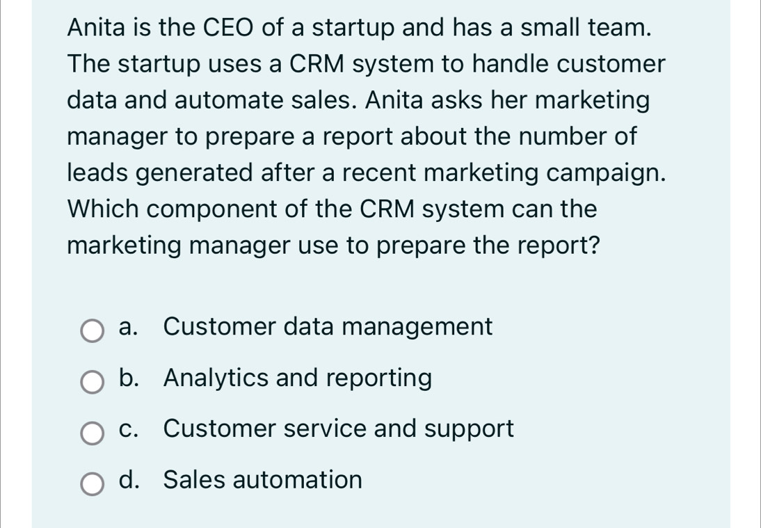 Anita is the CEO of a startup and has a small team.
The startup uses a CRM system to handle customer
data and automate sales. Anita asks her marketing
manager to prepare a report about the number of
leads generated after a recent marketing campaign.
Which component of the CRM system can the
marketing manager use to prepare the report?
a. Customer data management
b. Analytics and reporting
c. Customer service and support
d. Sales automation