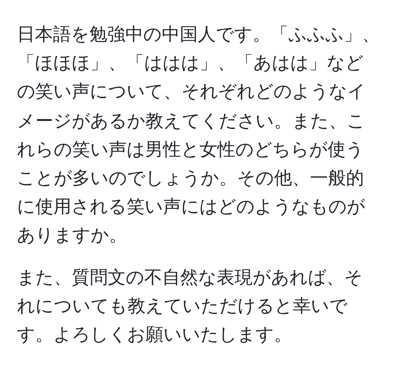 日本語を勉強中の中国人です。「ふふふ」、「ほほほ」、「ははは」、「あはは」などの笑い声について、それぞれどのようなイメージがあるか教えてください。また、これらの笑い声は男性と女性のどちらが使うことが多いのでしょうか。その他、一般的に使用される笑い声にはどのようなものがありますか。

また、質問文の不自然な表現があれば、それについても教えていただけると幸いです。よろしくお願いいたします。