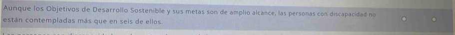 Aunque los Objetivos de Desarrollo Sostenible y sus metas son de amplio alcance, las personas con discapacidad no 
están contempladas más que en seis de ellos.