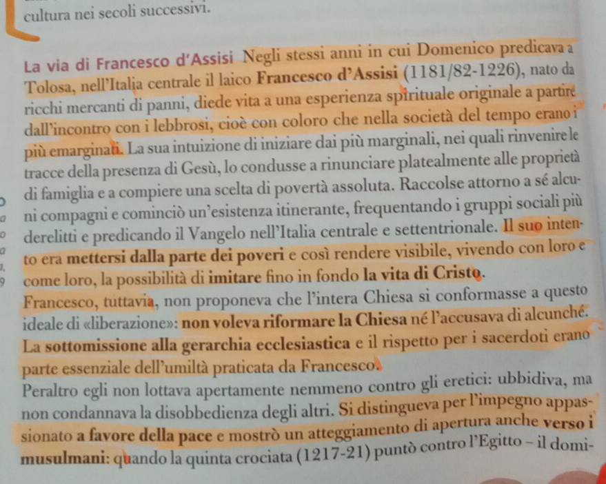 cultura nei secoli successivi.
La via di Francesco d'Assisi Negli stessi anni in cui Domenico predicavaa
Tolosa, nell’Italia centrale il laico Francesco d’Assisi (1181/82-1226), nato da
ricchi mercanti di panni, diede vita a una esperienza spirituale originale a partire
dall’incontro con i lebbrosi, cioè con coloro che nella società del tempo erano i
più emarginati. La sua intuizione di iniziare dai più marginali, nei quali rinvenire le
tracce della presenza di Gesù, lo condusse a rinunciare platealmente alle proprietà
di famiglia e a compiere una scelta di povertà assoluta. Raccolse attorno a sé alcu-
ni compagni e cominciò un’esistenza itinerante, frequentando i gruppi sociali più
derelitti e predicando il Vangelo nell’Italia centrale e settentrionale. Il suo inten-
to era mettersi dalla parte dei poveri e cosí rendere visibile, vivendo con loro e
come loro, la possibilità di imitare fino in fondo la vita di Cristo.
Francesco, tuttavia, non proponeva che l’intera Chiesa si conformasse a questo
ideale di «liberazione»: non voleva riformare la Chiesa né l'accusava di alcunché.
La sottomissione alla gerarchia ecclesiastica e il rispetto per i sacerdoti erano
parte essenziale dell’umiltà praticata da Francesco.
Peraltro egli non lottava apertamente nemmeno contro gli eretici: ubbidiva, ma
non condannava la disobbedienza degli altri. Si distingueva per l’impegno appas-
sionato a favore della pace e mostrò un atteggiamento di apertura anche verso i
musulmani: quando la quinta crociata (1217-21) puntò contro l’Egitto - il domi-