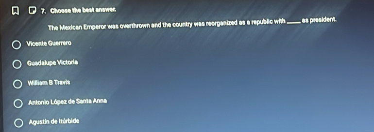 Choose the best answer.
The Mexican Emperor was overthrown and the country was reorganized as a republic with_ as president.
Vicente Guerrero
Guadalupe Victoria
William B Travis
Antonio López de Santa Anna
Agustín de Itúrbide