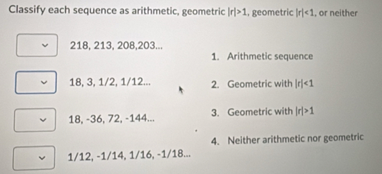 Classify each sequence as arithmetic, geometric |r|>1 , geometric |r|<1</tex> , or neither
218, 213, 208, 203... 
1. Arithmetic sequence
18, 3, 1/2, 1/12... 2. Geometric with |r|<1</tex>
18, -36, 72, -144... 3. Geometric with |r|>1
4. Neither arithmetic nor geometric
1/12, -1/14, 1/16, -1/18...