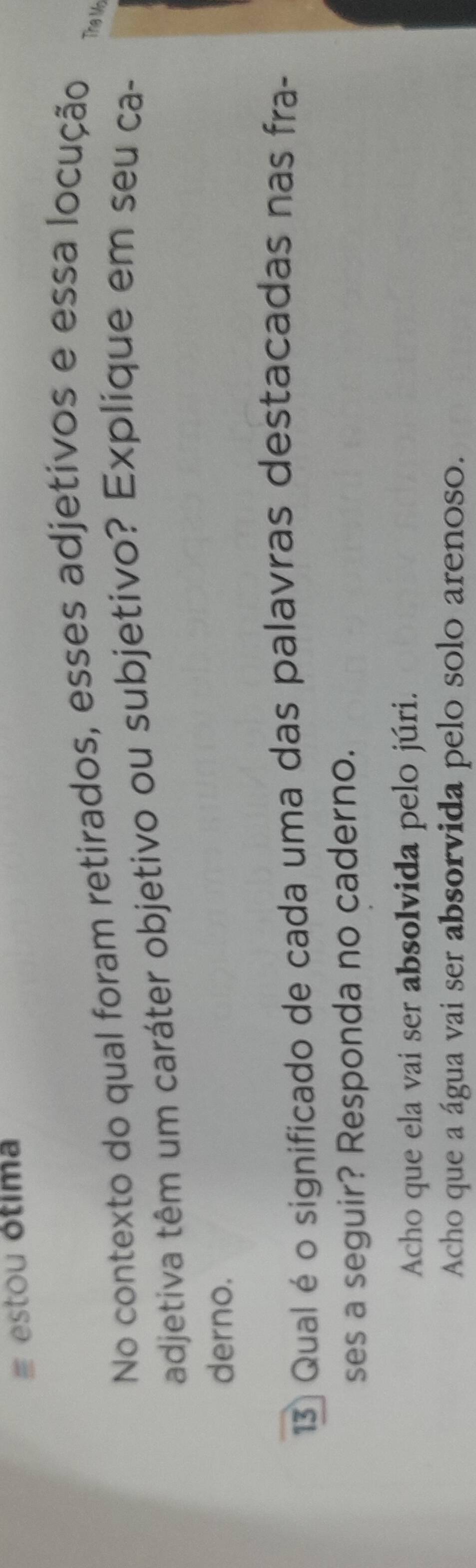 estou ótima
No contexto do qual foram retirados, esses adjetivos e essa locução The Mn
adjetiva têm um caráter objetivo ou subjetivo? Explique em seu ca-
derno.
13 Qual é o significado de cada uma das palavras destacadas nas fra-
ses a seguir? Responda no caderno.
Acho que ela vai ser absolvida pelo júri.
Acho que a água vai ser absorvida pelo solo arenoso.