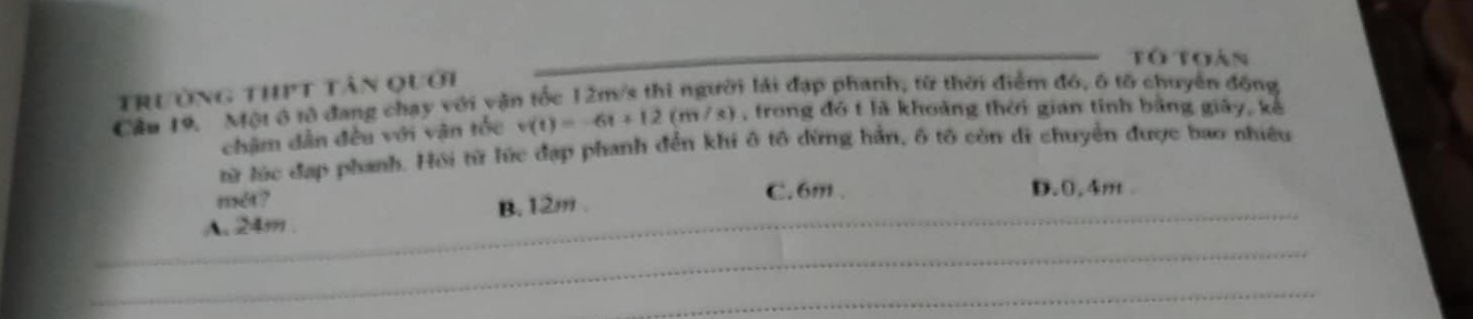 tó toàn
trường thịt tân quới
Cầu 19. Một ô tử đang chạy với vận tốc 12m/s thì người lái đạp phanh, từ thời điểm đó, ô tổ chuyển đồng
chậm dân đều với vận tốc v(t)=-6t+12(m/s) ) , trong đó t là khoảng thời gian tỉnh bằng giây, kế
từ lúc đạp phanh. Hồi từ lúc đạp phanh đến khi ô tô dừng hần, ô tô còn di chuyển được bao nhiều
mét ? C. 6m. D. 0.4m.
A. 24m. B. 12m.