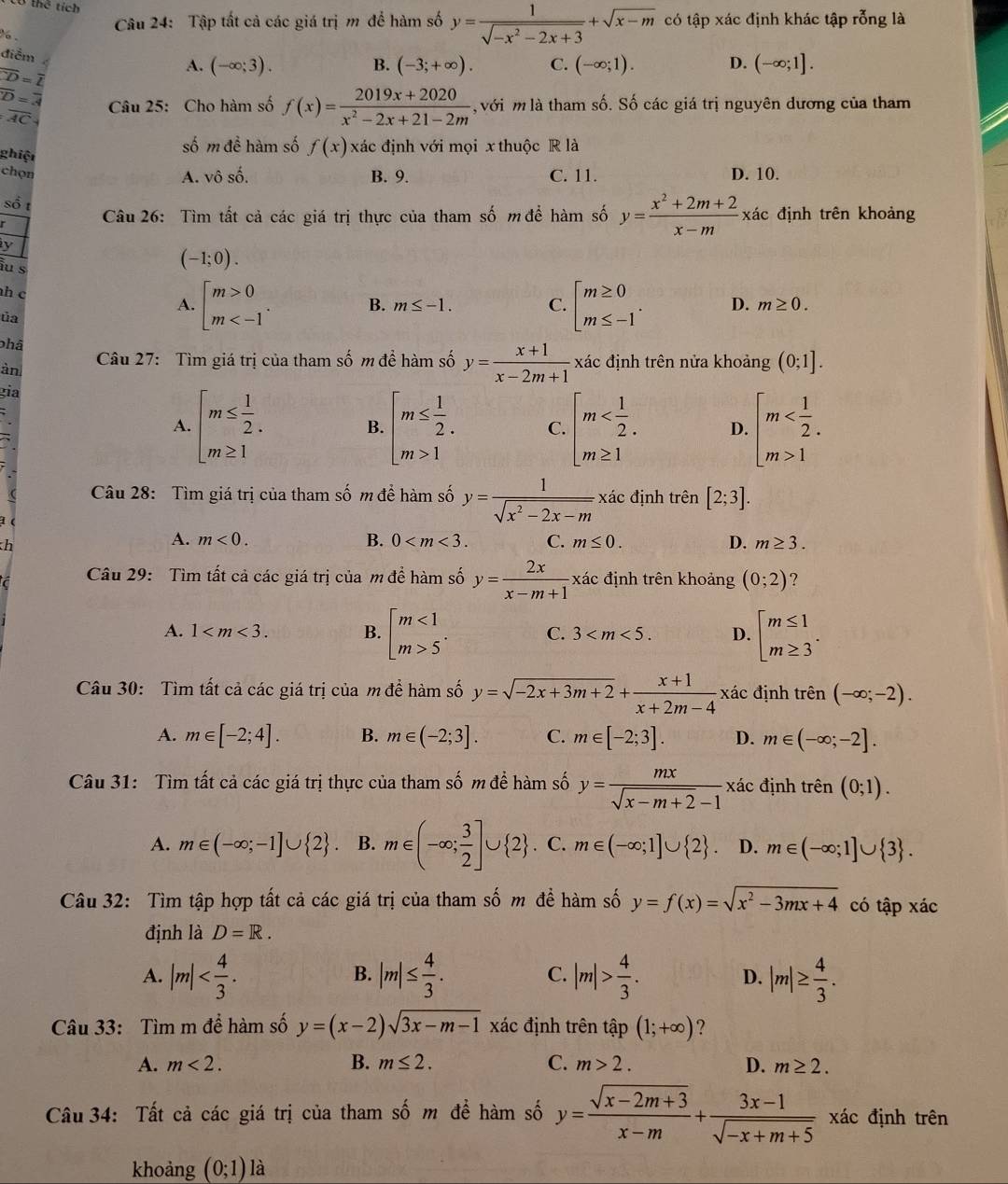 thể tích
Câu 24: Tập tất cả các giá trị m để hàm số y= 1/sqrt(-x^2-2x+3) +sqrt(x-m) có tập xác định khác tập rỗng là
.
điểm
overline CD=overline L
A. (-∈fty ;3). B. (-3;+∈fty ). C. (-∈fty ;1). D. (-∈fty ;1].
overline D=overline 3 Câu 25: Cho hàm số f(x)= (2019x+2020)/x^2-2x+21-2m  với m là tham số. Số các giá trị nguyên dương của tham
overline AC
ghiệt số m đề hàm số f(x) xác định với mọi x thuộc R là
chọn C. 11. D. 10.
A. vô số. B. 9.
số t
Câu 26: Tìm tất cả các giá trị thực của tham số m để hàm số y= (x^2+2m+2)/x-m  xác định trên khoảng
y
iu s
(-1;0).
h c beginbmatrix m>0 m B. m≤ -1. C. beginarrayl m≥ 0 m≤ -1endarray. . D. m≥ 0.
A.
ủa
phâ
àn Câu 27: Tìm giá trị của tham số m để hàm số y= (x+1)/x-2m+1  xác định trên nửa khoảng (0;1].
gia
A. beginarrayl m≤  1/2 . m≥ 1endarray. beginarrayl m≤  1/2 . m>1endarray. C. beginarrayl m D. beginarrayl m 1endarray.
B.
Câu 28: Tìm giá trị của tham số m để hàm số y= 1/sqrt(x^2-2x-m) x xác định trên 1 [2;3].
h
A. m<0. B. 0 C. m≤ 0. D. m≥ 3.
Câu 29:  Tìm tất cả các giá trị của m để hàm số y= 2x/x-m+1  xác định trên khoảng (0;2) ?
A. 1 B. beginbmatrix m<1 m>5endarray. . C. 3 D. beginarrayl m≤ 1 m≥ 3endarray. .
Câu 30: Tìm tất cả các giá trị của m để hàm số y=sqrt(-2x+3m+2)+ (x+1)/x+2m-4  xác định trên (-∈fty ;-2).
A. m∈ [-2;4]. B. m∈ (-2;3]. C. m∈ [-2;3]. D. m∈ (-∈fty ;-2].
Câu 31: Tìm tất cả các giá trị thực của tham số m để hàm số y= mx/sqrt(x-m+2)-1  xác định trhat en(0;1).
A. m∈ (-∈fty ;-1]∪  2 . B. m∈ (-∈fty ; 3/2 ]∪  2 C. m∈ (-∈fty ;1]∪  2 . D. m∈ (-∈fty ;1]∪  3 .
Câu 32: Tìm tập hợp tất cả các giá trị của tham số m đề hàm số y=f(x)=sqrt(x^2-3mx+4) có tập xác
định là D=R.
B.
A. |m| |m|≤  4/3 . C. |m|> 4/3 . |m|≥  4/3 .
D.
Câu 33: Tìm m để hàm số y=(x-2)sqrt(3x-m-1) xác định trên tập (1;+∈fty ) ?
A. m<2. B. m≤ 2. C. m>2. D. m≥ 2.
Câu 34: Tất cả các giá trị của tham số m để hàm số y= (sqrt(x-2m+3))/x-m + (3x-1)/sqrt(-x+m+5)  xác định trên
khoảng (0;1) là